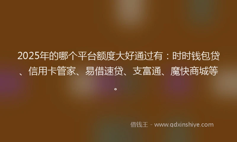 2025年的哪个平台额度大好通过有：时时钱包贷、信用卡管家、易借速贷、支富通、魔快商城等。