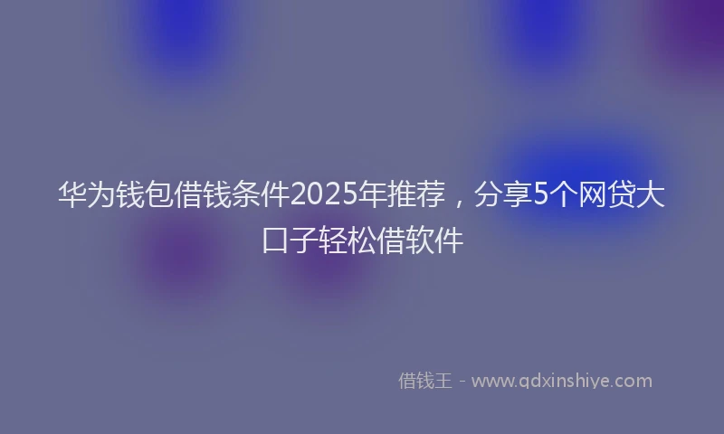 华为钱包借钱条件2025年推荐，分享5个网贷大口子轻松借软件