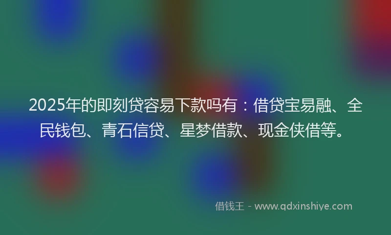 2025年的即刻贷容易下款吗有：借贷宝易融、全民钱包、青石信贷、星梦借款、现金侠借等。