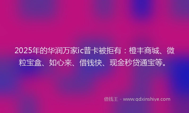 2025年的华润万家ic普卡被拒有：橙丰商城、微粒宝盒、如心来、借钱快、现金秒贷通宝等。