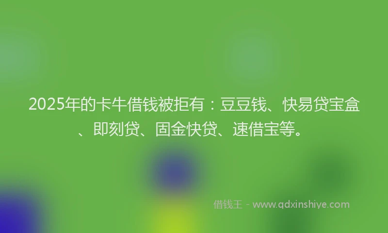 2025年的卡牛借钱被拒有：豆豆钱、快易贷宝盒、即刻贷、固金快贷、速借宝等。