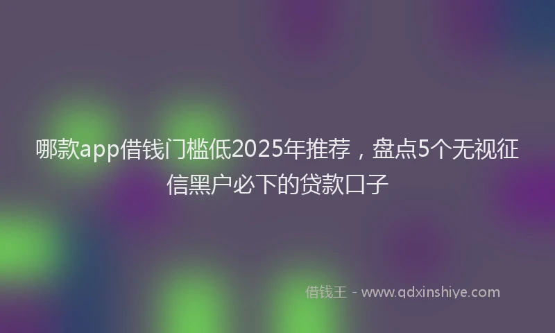 哪款app借钱门槛低2025年推荐，盘点5个无视征信黑户必下的贷款口子