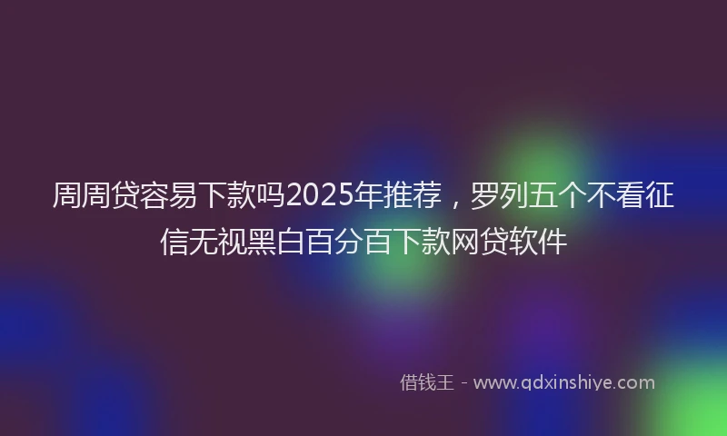 周周贷容易下款吗2025年推荐，罗列五个不看征信无视黑白百分百下款网贷软件