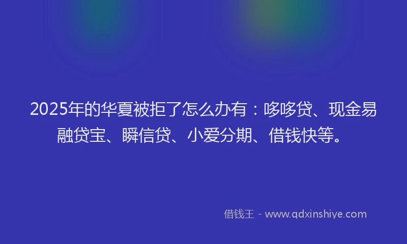 2025年的华夏被拒了怎么办有：哆哆贷、现金易融贷宝、瞬信贷、小爱分期、借钱快等。