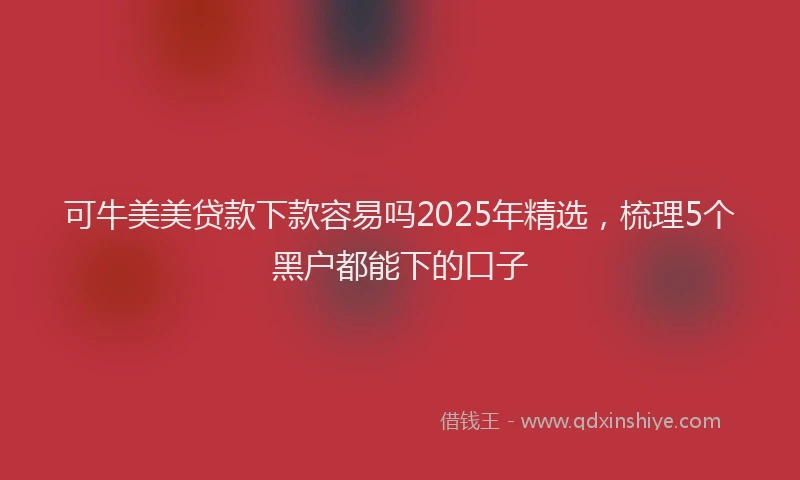 可牛美美贷款下款容易吗2025年精选，梳理5个黑户都能下的口子