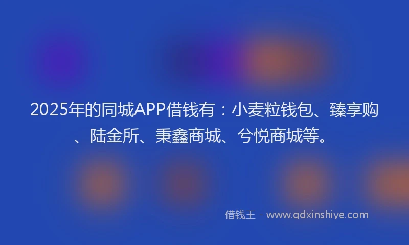 2025年的同城APP借钱有：小麦粒钱包、臻享购、陆金所、秉鑫商城、兮悦商城等。