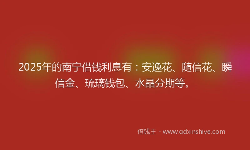 2025年的南宁借钱利息有：安逸花、随信花、瞬信金、琉璃钱包、水晶分期等。