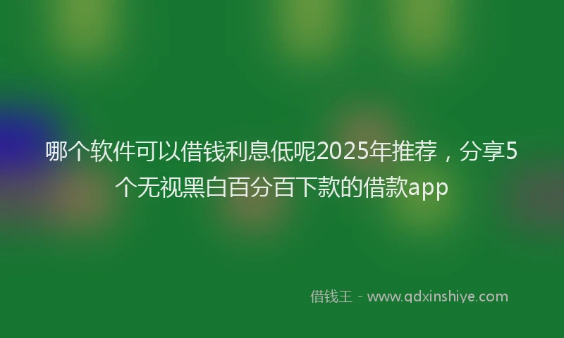 哪个软件可以借钱利息低呢2025年推荐，分享5个无视黑白百分百下款的借款app