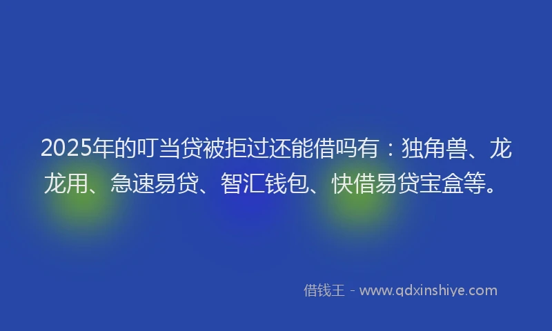 2025年的叮当贷被拒过还能借吗有：独角兽、龙龙用、急速易贷、智汇钱包、快借易贷宝盒等。