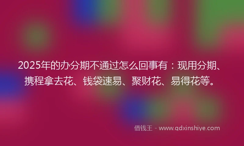 2025年的办分期不通过怎么回事有：现用分期、携程拿去花、钱袋速易、聚财花、易得花等。