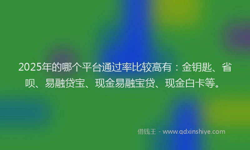 2025年的哪个平台通过率比较高有：金钥匙、省呗、易融贷宝、现金易融宝贷、现金白卡等。