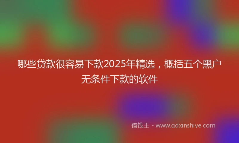 哪些贷款很容易下款2025年精选，概括五个黑户无条件下款的软件