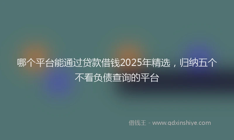 哪个平台能通过贷款借钱2025年精选，归纳五个不看负债查询的平台