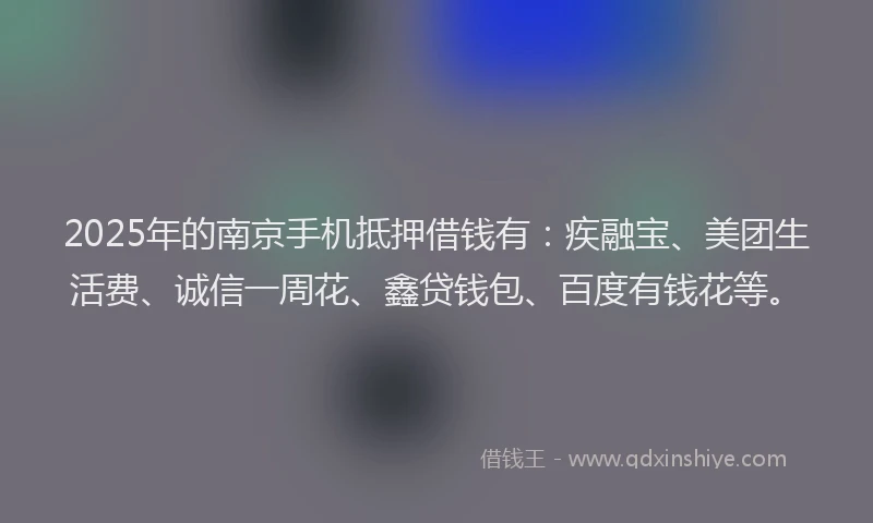 2025年的南京手机抵押借钱有：疾融宝、美团生活费、诚信一周花、鑫贷钱包、百度有钱花等。