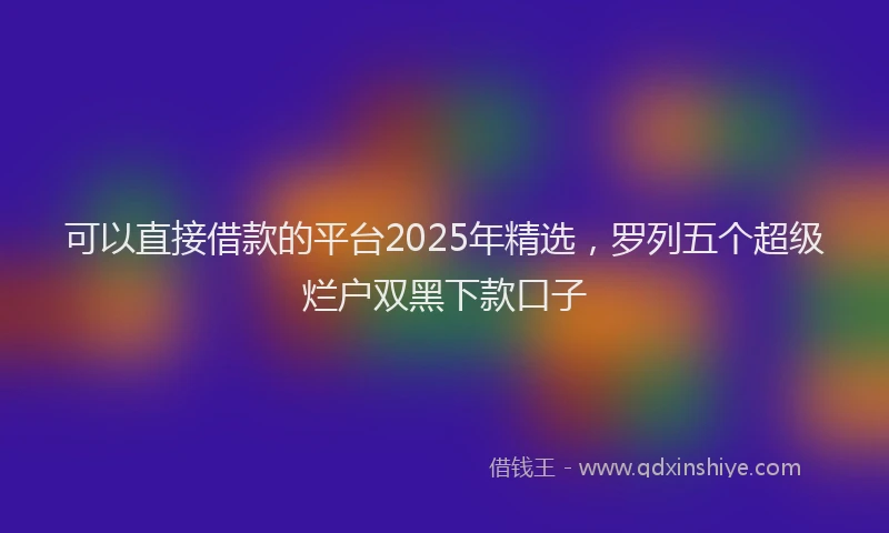 可以直接借款的平台2025年精选，罗列五个超级烂户双黑下款口子