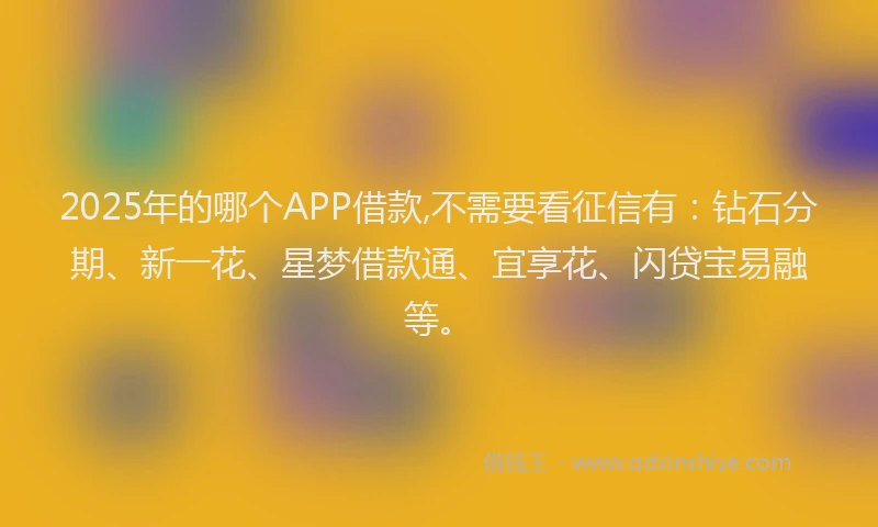 2025年的哪个APP借款,不需要看征信有：钻石分期、新一花、星梦借款通、宜享花、闪贷宝易融等。