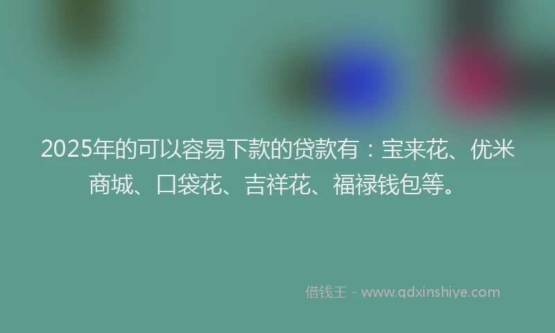2025年的可以容易下款的贷款有：宝来花、优米商城、口袋花、吉祥花、福禄钱包等。