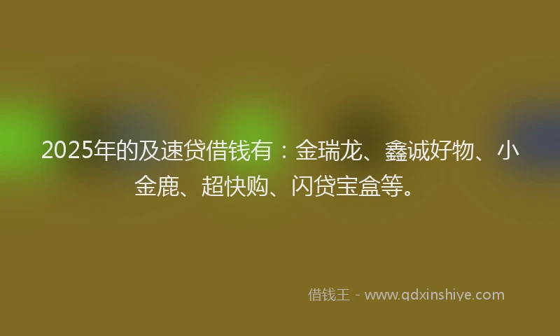 2025年的及速贷借钱有：金瑞龙、鑫诚好物、小金鹿、超快购、闪贷宝盒等。