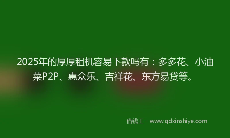 2025年的厚厚租机容易下款吗有：多多花、小油菜P2P、惠众乐、吉祥花、东方易贷等。