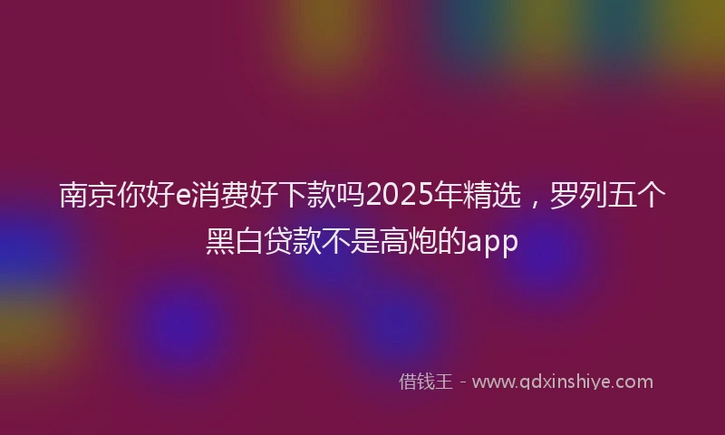 南京你好e消费好下款吗2025年精选，罗列五个黑白贷款不是高炮的app