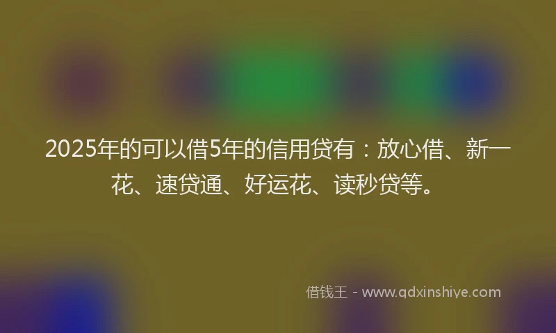 2025年的可以借5年的信用贷有：放心借、新一花、速贷通、好运花、读秒贷等。