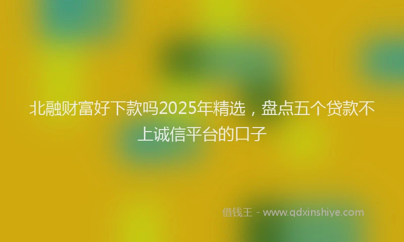 北融财富好下款吗2025年精选，盘点五个贷款不上诚信平台的口子