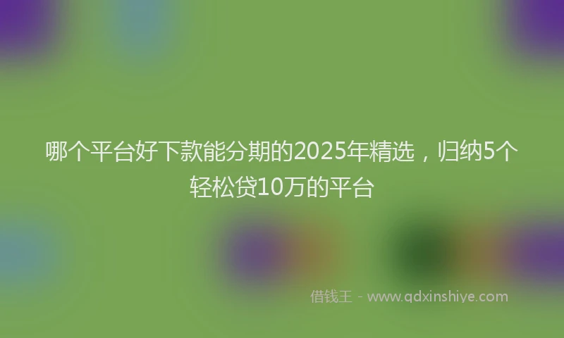 哪个平台好下款能分期的2025年精选，归纳5个轻松贷10万的平台