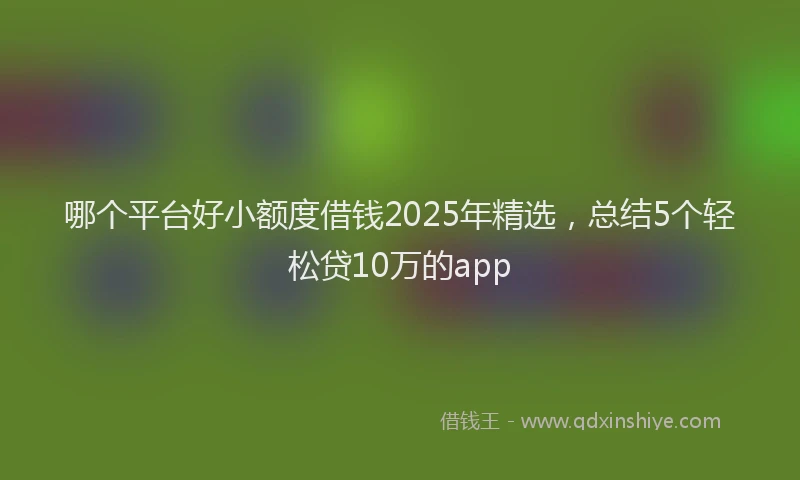 哪个平台好小额度借钱2025年精选，总结5个轻松贷10万的app