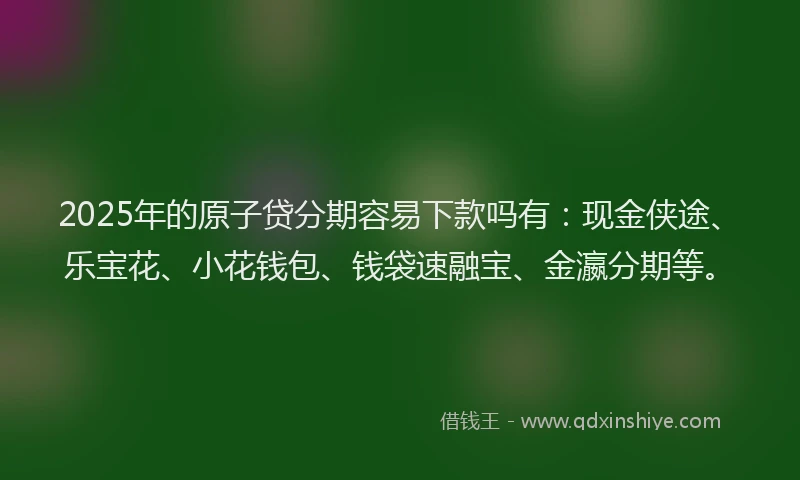 2025年的原子贷分期容易下款吗有：现金侠途、乐宝花、小花钱包、钱袋速融宝、金瀛分期等。