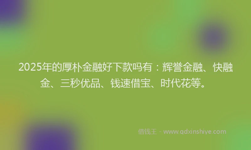 2025年的厚朴金融好下款吗有：辉誉金融、快融金、三秒优品、钱速借宝、时代花等。