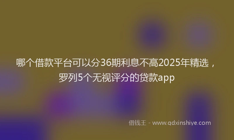 哪个借款平台可以分36期利息不高2025年精选，罗列5个无视评分的贷款app
