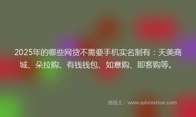 2025年的哪些网贷不需要手机实名制有：天美商城、朵拉购、有钱钱包、如意购、即客购等。