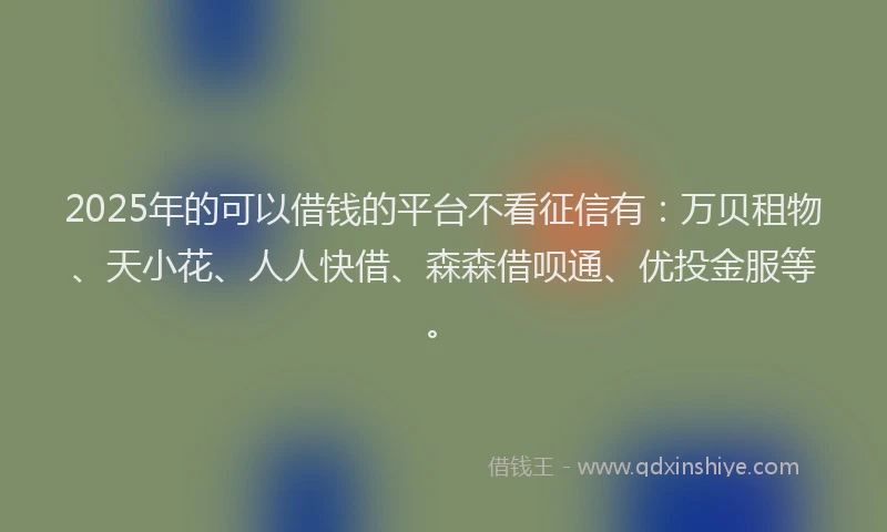 2025年的可以借钱的平台不看征信有：万贝租物、天小花、人人快借、森森借呗通、优投金服等。