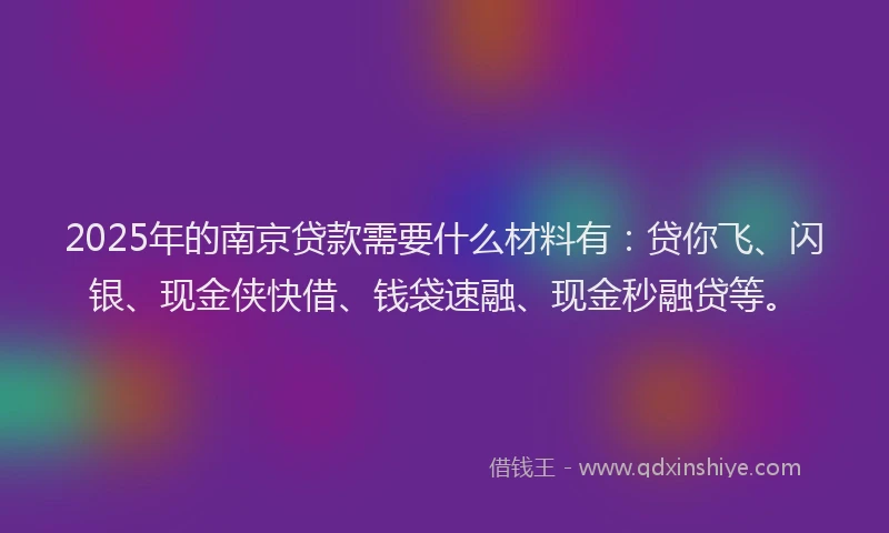 2025年的南京贷款需要什么材料有：贷你飞、闪银、现金侠快借、钱袋速融、现金秒融贷等。
