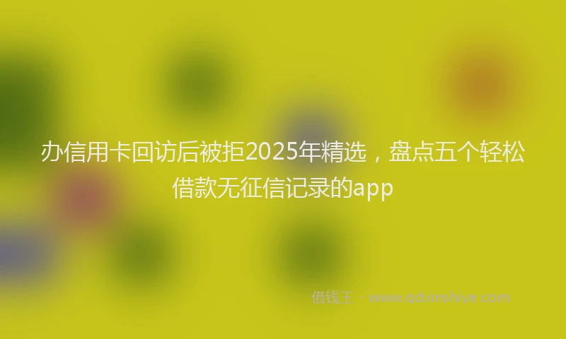 办信用卡回访后被拒2025年精选，盘点五个轻松借款无征信记录的app