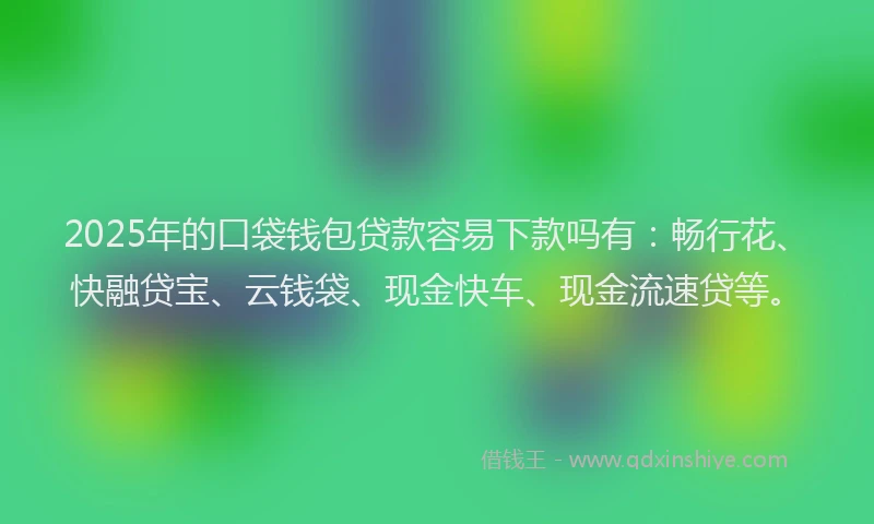 2025年的口袋钱包贷款容易下款吗有：畅行花、快融贷宝、云钱袋、现金快车、现金流速贷等。