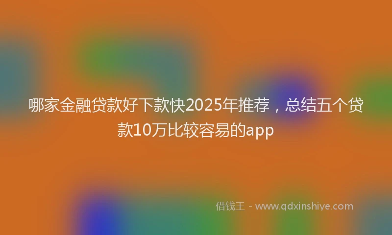 哪家金融贷款好下款快2025年推荐，总结五个贷款10万比较容易的app