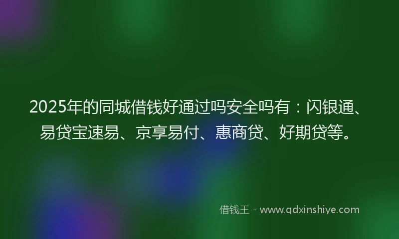 2025年的同城借钱好通过吗安全吗有：闪银通、易贷宝速易、京享易付、惠商贷、好期贷等。