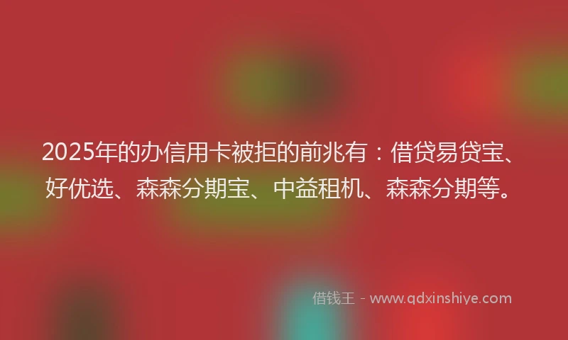 2025年的办信用卡被拒的前兆有：借贷易贷宝、好优选、森森分期宝、中益租机、森森分期等。