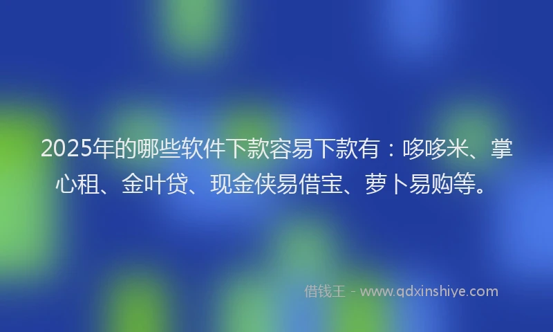 2025年的哪些软件下款容易下款有：哆哆米、掌心租、金叶贷、现金侠易借宝、萝卜易购等。