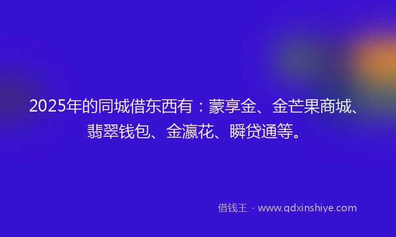 2025年的同城借东西有：蒙享金、金芒果商城、翡翠钱包、金瀛花、瞬贷通等。