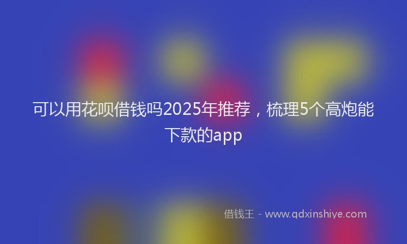 可以用花呗借钱吗2025年推荐，梳理5个高炮能下款的app
