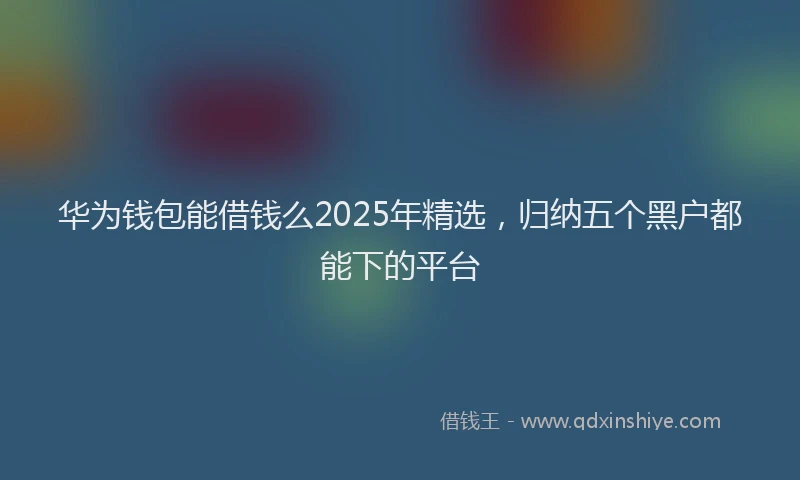 华为钱包能借钱么2025年精选，归纳五个黑户都能下的平台