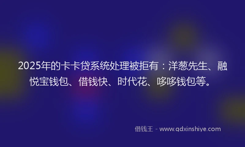 2025年的卡卡贷系统处理被拒有：洋葱先生、融悦宝钱包、借钱快、时代花、哆哆钱包等。