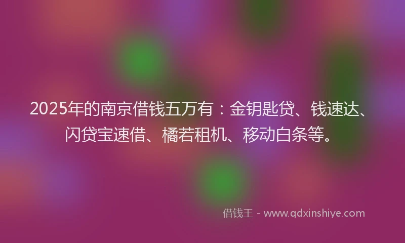 2025年的南京借钱五万有：金钥匙贷、钱速达、闪贷宝速借、橘若租机、移动白条等。