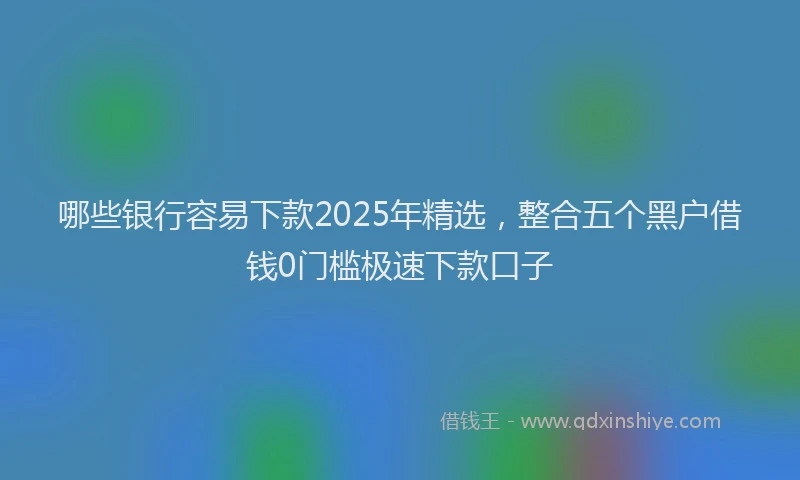 哪些银行容易下款2025年精选，整合五个黑户借钱0门槛极速下款口子