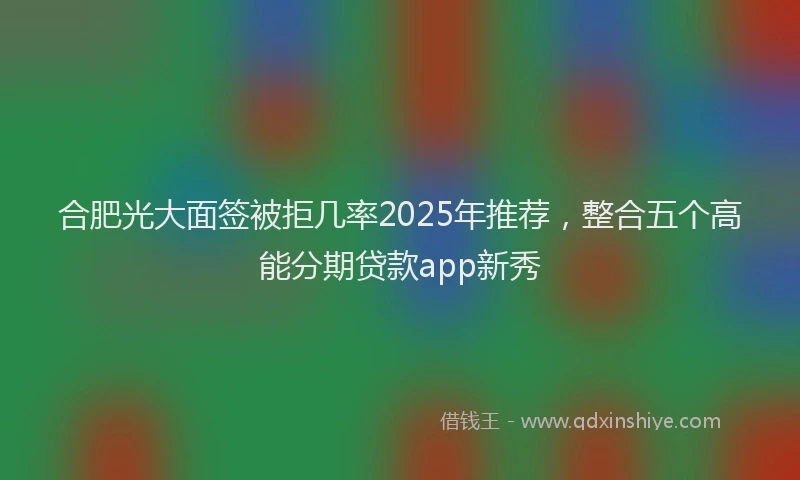 合肥光大面签被拒几率2025年推荐，整合五个高能分期贷款app新秀