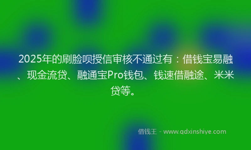 2025年的刷脸呗授信审核不通过有：借钱宝易融、现金流贷、融通宝Pro钱包、钱速借融途、米米贷等。