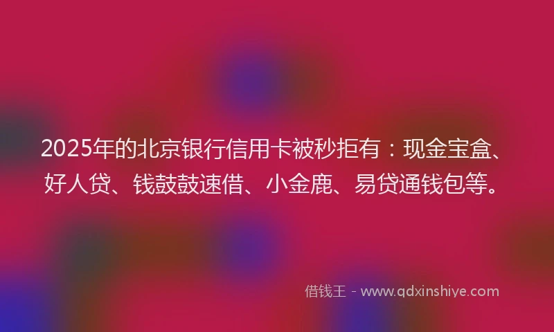 2025年的北京银行信用卡被秒拒有：现金宝盒、好人贷、钱鼓鼓速借、小金鹿、易贷通钱包等。