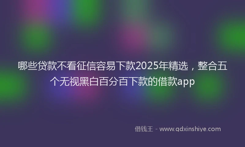 哪些贷款不看征信容易下款2025年精选，整合五个无视黑白百分百下款的借款app